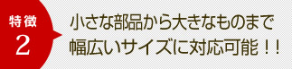 特徴2　小さな部品から大きなものまで幅広いサイズに対応可能！！